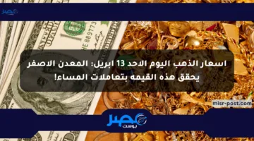 أسعار الذهب اليوم الأحد 13 أبريل: المعدن الأصفر يحقق هذه القيمة بتعاملات المساء!